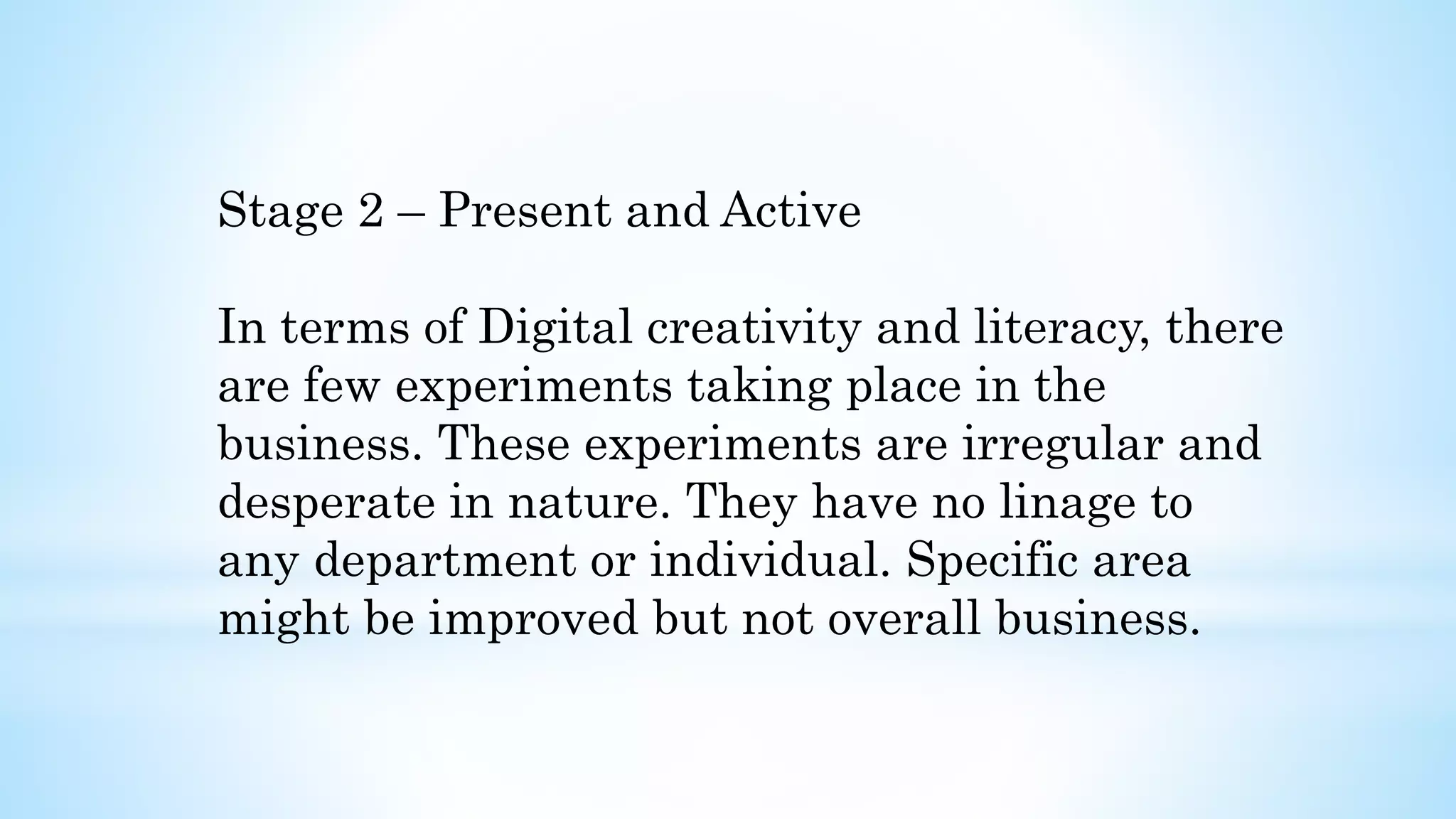 Stage 2 – Present and Active
In terms of Digital creativity and literacy, there
are few experiments taking place in the
business. These experiments are irregular and
desperate in nature. They have no linage to
any department or individual. Specific area
might be improved but not overall business.
 