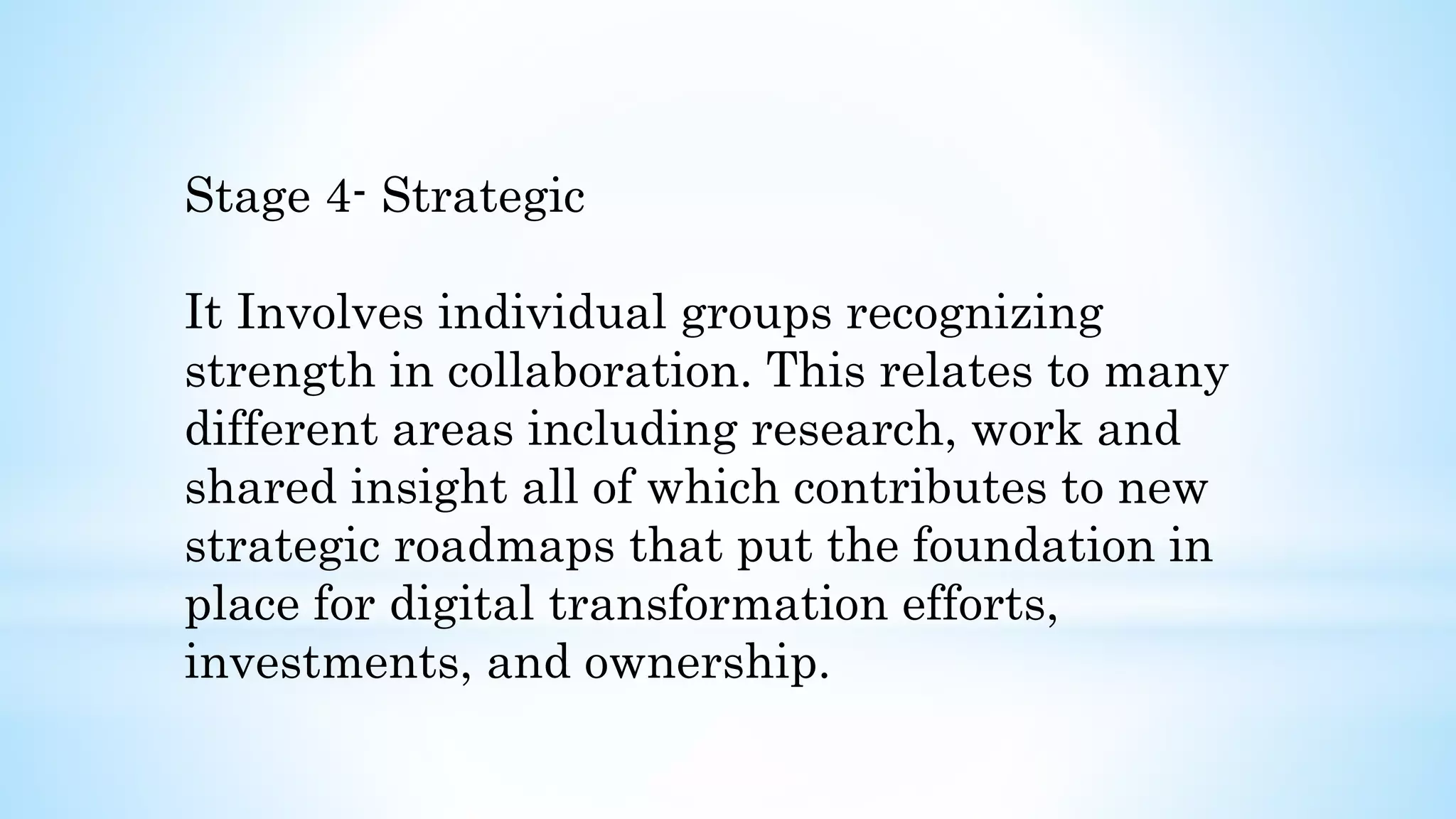 Stage 4- Strategic
It Involves individual groups recognizing
strength in collaboration. This relates to many
different areas including research, work and
shared insight all of which contributes to new
strategic roadmaps that put the foundation in
place for digital transformation efforts,
investments, and ownership.
 