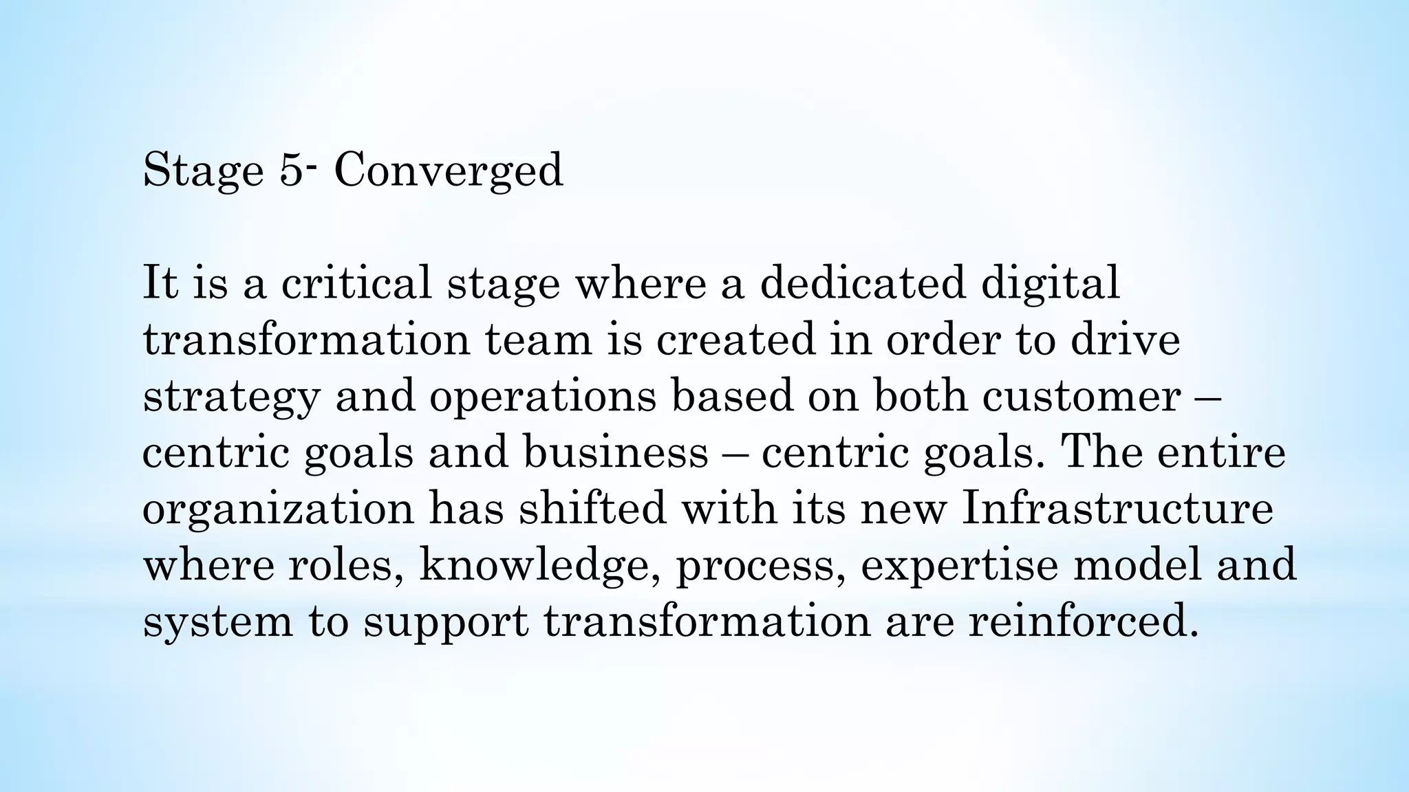 Stage 5- Converged
It is a critical stage where a dedicated digital
transformation team is created in order to drive
strategy and operations based on both customer –
centric goals and business – centric goals. The entire
organization has shifted with its new Infrastructure
where roles, knowledge, process, expertise model and
system to support transformation are reinforced.
 