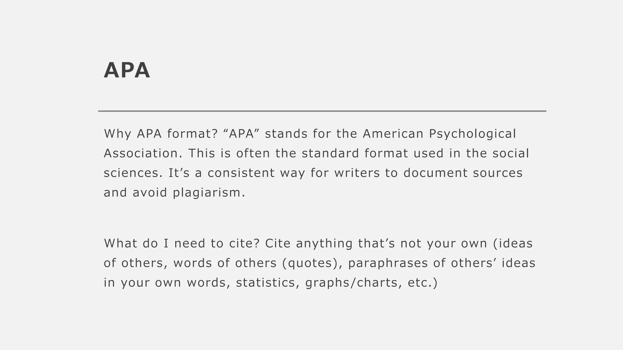 APA
Why APA format? “APA” stands for the American Psychological
Association. This is often the standard format used in the social
sciences. It’s a consistent way for writers to document sources
and avoid plagiarism.
What do I need to cite? Cite anything that’s not your own (ideas
of others, words of others (quotes), paraphrases of others’ ideas
in your own words, statistics, graphs /charts, etc.)
 