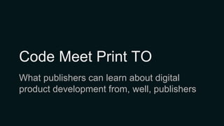 Code Meet Print TO
What publishers can learn about digital
product development from, well, publishers
 