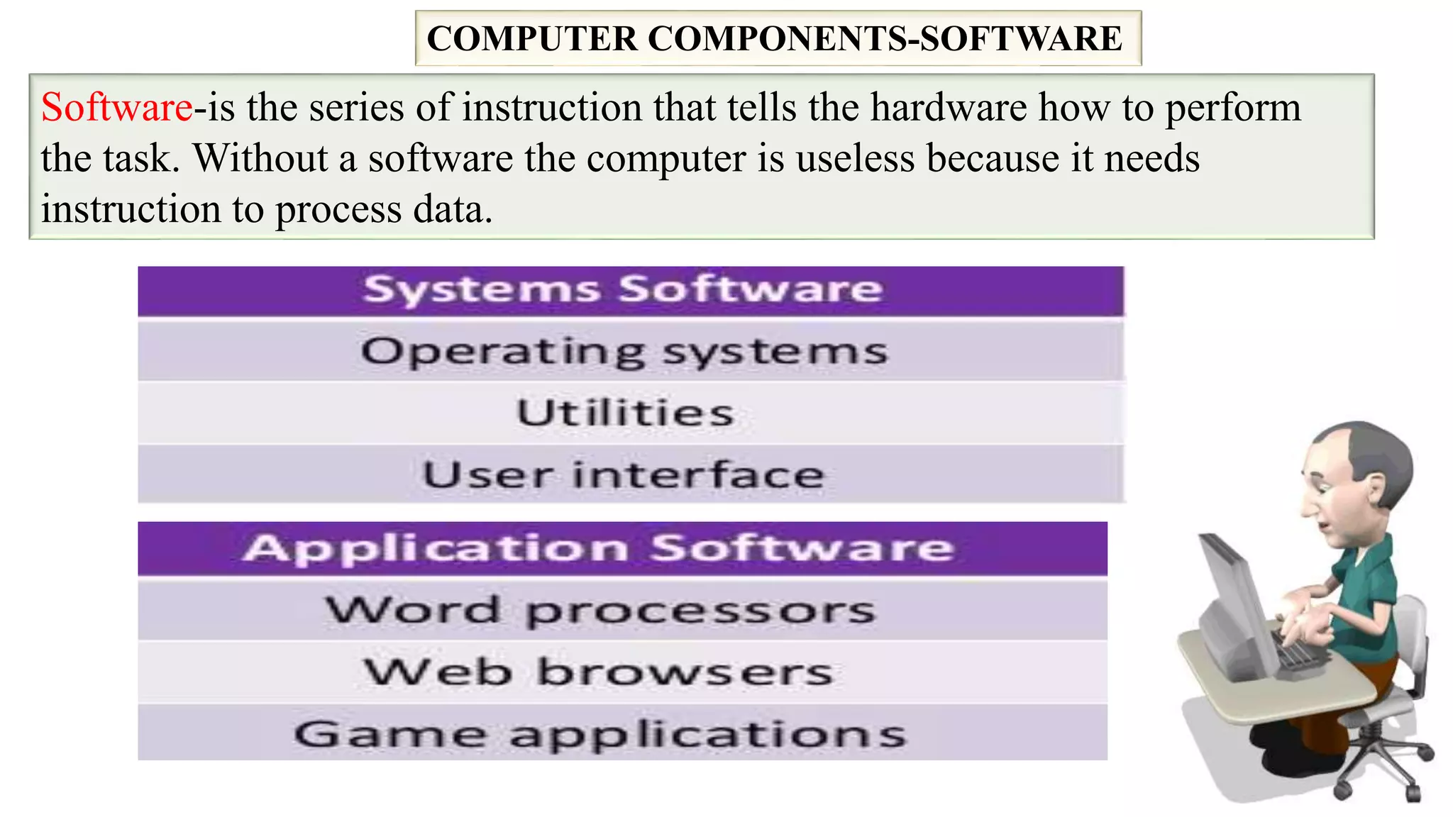 COMPUTER COMPONENTS-SOFTWARE
Software-is the series of instruction that tells the hardware how to perform
the task. Without a software the computer is useless because it needs
instruction to process data.
 
