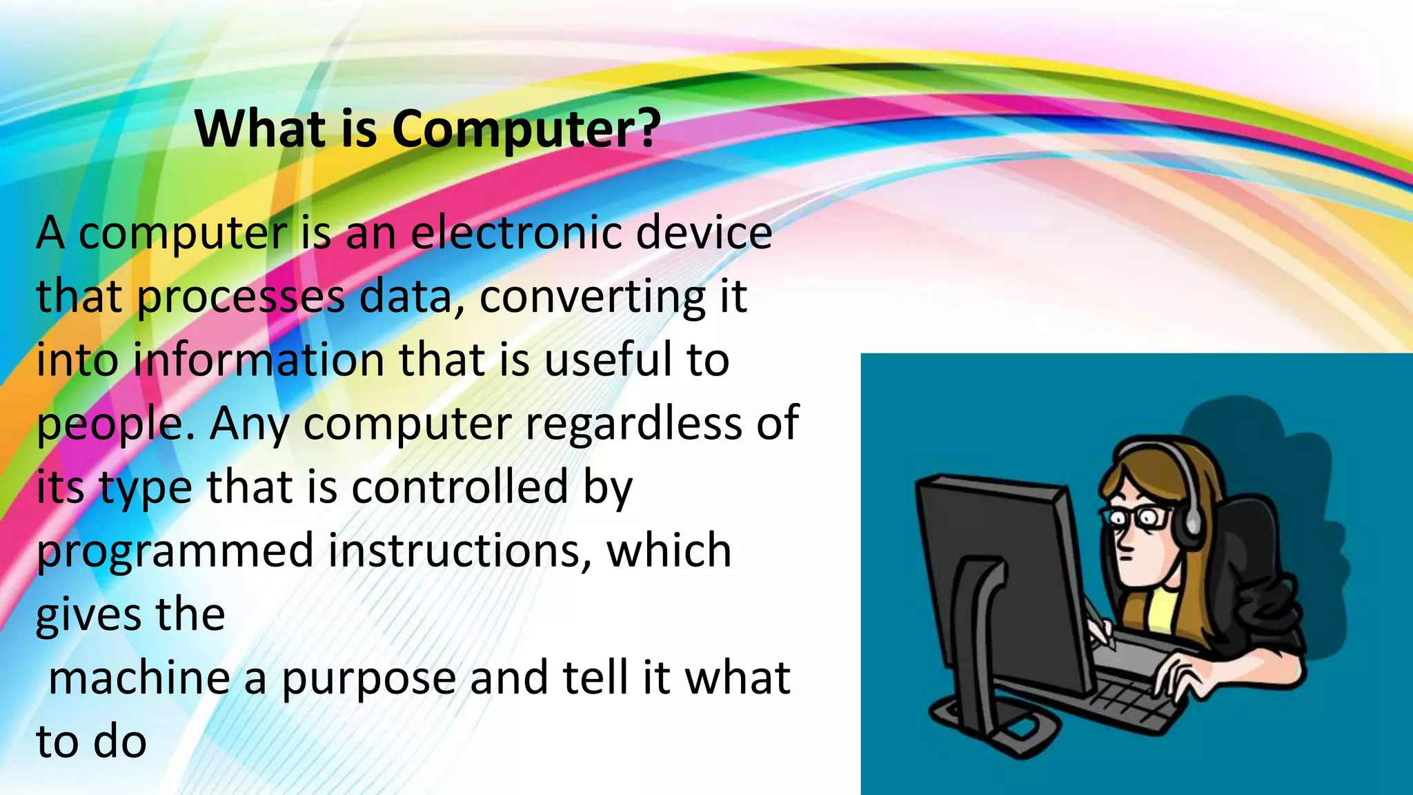 What is Computer?
A computer is an electronic device
that processes data, converting it
into information that is useful to
people. Any computer regardless of
its type that is controlled by
programmed instructions, which
gives the
machine a purpose and tell it what
to do
 