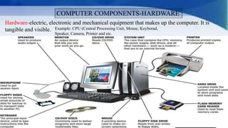 Hardware-electric, electronic and mechanical equipment that makes up the computer. It is
tangible and visible. Example: CPU (Central Processing Unit, Mouse, Keyborad,
Speaker, Camera, Printer and etc.
 