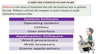 COMPUTER COMPONENTS-SOFTWARE
Software-is the series of instruction that tells the hardware how to perform
the task. Without a software the computer is useless because it needs
instruction to process data.
 