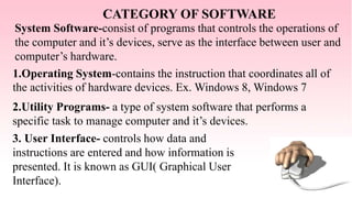 CATEGORY OF SOFTWARE
System Software-consist of programs that controls the operations of
the computer and it’s devices, serve as the interface between user and
computer’s hardware.
1.Operating System-contains the instruction that coordinates all of
the activities of hardware devices. Ex. Windows 8, Windows 7
2.Utility Programs- a type of system software that performs a
specific task to manage computer and it’s devices.
3. User Interface- controls how data and
instructions are entered and how information is
presented. It is known as GUI( Graphical User
Interface).
 