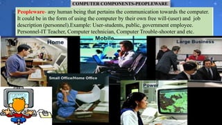 COMPUTER COMPONENTS-PEOPLEWARE
Peopleware- any human being that pertains the communication towards the computer.
It could be in the form of using the computer by their own free will-(user) and job
description (personnel).Example: User-students, public, government employee.
Personnel-IT Teacher, Computer technician, Computer Trouble-shooter and etc.
 