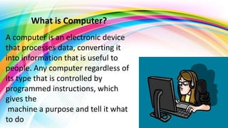 What is Computer?
A computer is an electronic device
that processes data, converting it
into information that is useful to
people. Any computer regardless of
its type that is controlled by
programmed instructions, which
gives the
machine a purpose and tell it what
to do
 