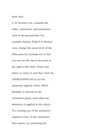 them later.
3. In Normal view, examine the
slides, transitions, and animations
used in the presentation. For
example, display Slide 9 in Normal
view, change the zoom level of the
Slide pane by zooming out so that
you can see the end of the plant to
the right of the slide. Click each
object to select it, and then click the
ANIMATIONS tab to see the
animation applied. (Hint: When
Multiple is selected in the
Animation group, more than one
animation is applied to the object.
Try clicking one of the animation
sequence icons. If the Animation
Pane opens, try examining the
 