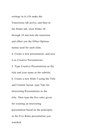 settings in it.) Or make the
Transitions tab active, and then in
the Slides tab, click Slides 10
through 14 and note the transition
and effect (on the Effect Options
menu) used for each slide.
4. Create a new presentation, and save
it as Creative Presentations.
5. Type Creative Presentations as the
title and your name as the subtitle.
6. Create a new Slide 2 using the Title
and Content layout, type Tips for
Interesting Presentations as the
title. Then type the five rules given
for creating an interesting
presentation based on the principles
in the Five Rules presentation you
watched.
 