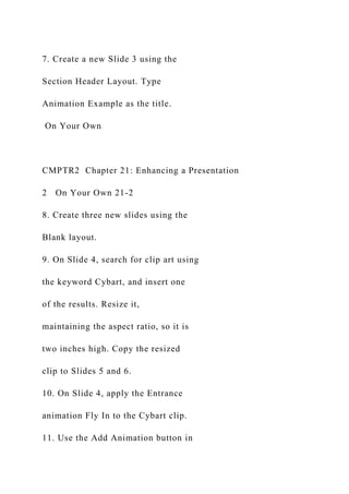7. Create a new Slide 3 using the
Section Header Layout. Type
Animation Example as the title.
On Your Own
CMPTR2 Chapter 21: Enhancing a Presentation
2 On Your Own 21-2
8. Create three new slides using the
Blank layout.
9. On Slide 4, search for clip art using
the keyword Cybart, and insert one
of the results. Resize it,
maintaining the aspect ratio, so it is
two inches high. Copy the resized
clip to Slides 5 and 6.
10. On Slide 4, apply the Entrance
animation Fly In to the Cybart clip.
11. Use the Add Animation button in
 