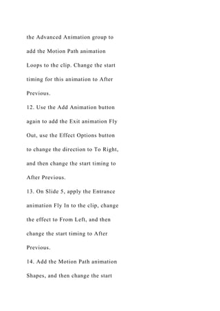 the Advanced Animation group to
add the Motion Path animation
Loops to the clip. Change the start
timing for this animation to After
Previous.
12. Use the Add Animation button
again to add the Exit animation Fly
Out, use the Effect Options button
to change the direction to To Right,
and then change the start timing to
After Previous.
13. On Slide 5, apply the Entrance
animation Fly In to the clip, change
the effect to From Left, and then
change the start timing to After
Previous.
14. Add the Motion Path animation
Shapes, and then change the start
 