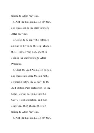 timing to After Previous.
15. Add the Exit animation Fly Out,
and then change the start timing to
After Previous.
16. On Slide 6, apply the entrance
animation Fly In to the clip, change
the effect to From Top, and then
change the start timing to After
Previous.
17. Click the Add Animation button,
and then click More Motion Paths
command below the gallery. In the
Add Motion Path dialog box, in the
Lines_Curves section, click the
Curvy Right animation, and then
click OK. Then change the start
timing to After Previous.
18. Add the Exit animation Fly Out,
 