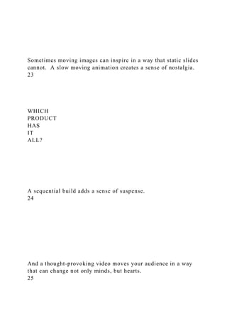 Sometimes moving images can inspire in a way that static slides
cannot. A slow moving animation creates a sense of nostalgia.
23
WHICH
PRODUCT
HAS
IT
ALL?
A sequential build adds a sense of suspense.
24
And a thought-provoking video moves your audience in a way
that can change not only minds, but hearts.
25
 