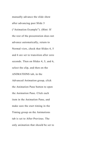 manually advance the slide show
after advancing past Slide 3
(“Animation Example”). (Hint: If
the rest of the presentation does not
advance automatically, return to
Normal view, check that Slides 4, 5
and 6 are set to transition after zero
seconds. Then on Slides 4, 5, and 6,
select the clip, and then on the
ANIMATIONS tab, in the
Advanced Animation group, click
the Animation Pane button to open
the Animation Pane. Click each
item in the Animation Pane, and
make sure the start timing in the
Timing group on the Animations
tab is set to After Previous. The
only animation that should be set to
 