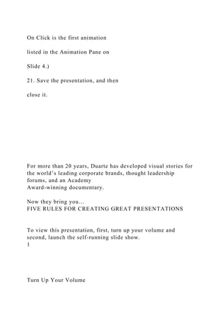 On Click is the first animation
listed in the Animation Pane on
Slide 4.)
21. Save the presentation, and then
close it.
For more than 20 years, Duarte has developed visual stories for
the world’s leading corporate brands, thought leadership
forums, and an Academy
Award-winning documentary.
Now they bring you…
FIVE RULES FOR CREATING GREAT PRESENTATIONS
To view this presentation, first, turn up your volume and
second, launch the self-running slide show.
1
Turn Up Your Volume
 