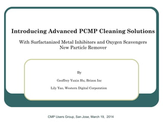Introducing Advanced PCMP Cleaning Solutions
With Surfactanized Metal Inhibitors and Oxygen Scavengers
New Particle Remover
CMP Users Group, San Jose, March 19, 2014
By
Geoffrey Yuxin Hu, Brizon Inc
Lily Yao, Western Digital Corporation
 