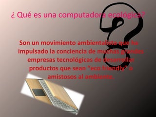 ¿ Qué es una computadora ecológica?   Son un movimiento ambientalista que ha impulsado la conciencia de muchas grandes empresas tecnológicas de desarrollar productos que sean “eco friendly” o amistosos al ambiente. 