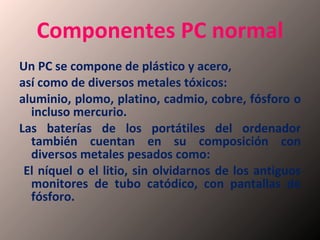 Componentes PC normal Un PC se compone de plástico y acero,  así como de diversos metales tóxicos: aluminio, plomo, platino, cadmio, cobre, fósforo o incluso mercurio.  Las baterías de los portátiles del ordenador también cuentan en su composición con diversos metales pesados como: El níquel o el litio, sin olvidarnos de los antiguos monitores de tubo catódico, con pantallas de fósforo. 