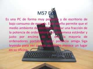 Primera PC ecológica M57 Eco Es una PC de forma muy pequeña y de escritorio de bajo consumo de energía. Este diseño permite que el medio ambiente de escritorio dibujar una fracción de la potencia de ordenadores de sobremesa estándar y justo por encima de lo que la mayoría de ordenadores portátiles sacar potencia amiga. Siga leyendo para ver si este escritorio merece un lugar en su oficina. 