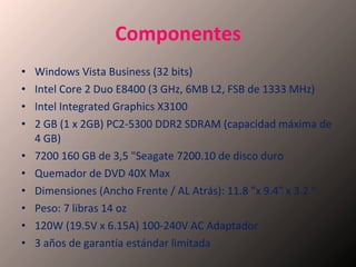 Componentes Windows Vista Business (32 bits) Intel Core 2 Duo E8400 (3 GHz, 6MB L2, FSB de 1333 MHz) Intel Integrated Graphics X3100 2 GB (1 x 2GB) PC2-5300 DDR2 SDRAM (capacidad máxima de 4 GB) 7200 160 GB de 3,5 "Seagate 7200.10 de disco duro Quemador de DVD 40X Max Dimensiones (Ancho Frente / AL Atrás): 11.8 "x 9.4" x 3.2 " Peso: 7 libras 14 oz 120W (19.5V x 6.15A) 100-240V AC Adaptador 3 años de garantía estándar limitada 