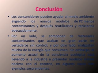 Conclusión Los consumidores pueden ayudar al medio ambiente eligiendo los nuevos modelos de PC menos contaminantes y después reutilizarlos y reciclarlos adecuadamente. Por un lado, se componen de materiales contaminantes que acaban en gran parte en vertederos sin control, y por otro lado, malgastan mucha de la energía que consumen. Sin embargo, el aumento actual de la conciencia ecológica está llevando a la industria a presentar modelos menos nocivos con el entorno, en algunos casos con ejemplos sorprendentes.  