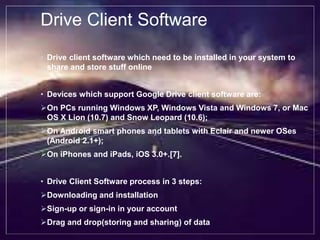 Drive Client Software
• Drive client software which need to be installed in your system to
share and store stuff online
• Devices which support Google Drive client software are:
On PCs running Windows XP, Windows Vista and Windows 7, or Mac
OS X Lion (10.7) and Snow Leopard (10.6);
On Android smart phones and tablets with Eclair and newer OSes
(Android 2.1+);
On iPhones and iPads, iOS 3.0+.[7].
• Drive Client Software process in 3 steps:
Downloading and installation
Sign-up or sign-in in your account
Drag and drop(storing and sharing) of data
 