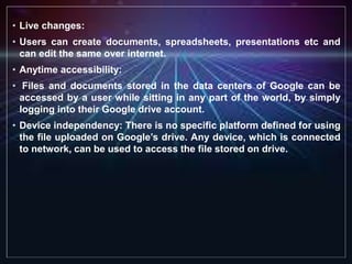 • Live changes:
• Users can create documents, spreadsheets, presentations etc and
can edit the same over internet.
• Anytime accessibility:
• Files and documents stored in the data centers of Google can be
accessed by a user while sitting in any part of the world, by simply
logging into their Google drive account.
• Device independency: There is no specific platform defined for using
the file uploaded on Google’s drive. Any device, which is connected
to network, can be used to access the file stored on drive.
 