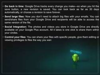 • Go back in time: Google Drive tracks every change you make—so when you hit the
save button, a new revision is saved. You can look back as far as 30 days
automatically, or choose a revision to save forever.
• Send large files: Now you don’t need to attach big files with your emails. You can
send/share files from your Google Drive and recipients will be able to access the
same version of the file.
• Social Integration: The photos and videos you store in Google Drive are directly
available on your Google Plus account. All it takes is one click to share them within
your circles.
• Control your files: You can share your files with specific people, give them editing or
viewing privileges to files the way you wan
 