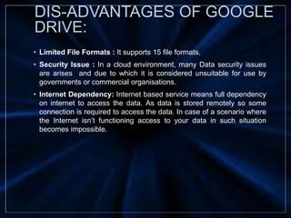 • Limited File Formats : It supports 15 file formats.
• Security Issue : In a cloud environment, many Data security issues
are arises and due to which it is considered unsuitable for use by
governments or commercial organisations.
• Internet Dependency: Internet based service means full dependency
on internet to access the data. As data is stored remotely so some
connection is required to access the data. In case of a scenario where
the Internet isn’t functioning access to your data in such situation
becomes impossible.
DIS-ADVANTAGES OF GOOGLE
DRIVE:
 