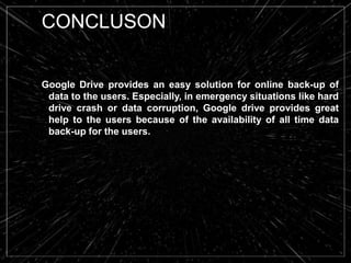 CONCLUSON
Google Drive provides an easy solution for online back-up of
data to the users. Especially, in emergency situations like hard
drive crash or data corruption, Google drive provides great
help to the users because of the availability of all time data
back-up for the users.
 