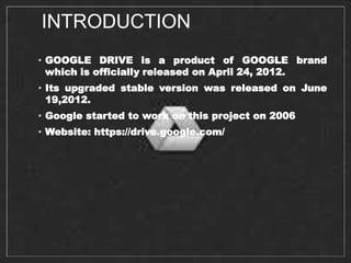 INTRODUCTION
• GOOGLE DRIVE is a product of GOOGLE brand
which is officially released on April 24, 2012.
• Its upgraded stable version was released on June
19,2012.
• Google started to work on this project on 2006
• Website: https://drive.google.com/
 