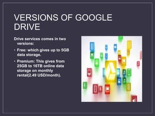 VERSIONS OF GOOGLE
DRIVE
Drive services comes in two
versions:
• Free: which gives up to 5GB
data storage.
• Premium: This gives from
25GB to 16TB online data
storage on monthly
rental(2.49 USD/month).
 