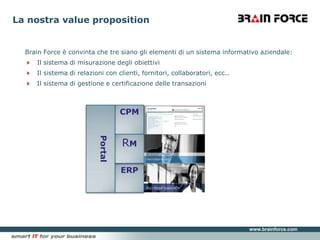Brain Force è convinta che tre siano gli elementi di un sistema informativo aziendale:Il sistema di misurazione degli obiettiviIl sistema di relazioni con clienti, fornitori, collaboratori, ecc..Il sistema di gestione e certificazione delle transazioniLa nostra valuepropositionCPMPortalRMERP
