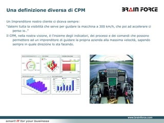 Una definizione diversa di CPMUn Imprenditore nostro cliente ci diceva sempre: “datemi tutta la visibilità che serve per guidare la macchina a 300 km/h, che poi ad accelerare ci penso io..”Il CPM, nella nostra visione, è l’insieme degli indicatori, dei processi e dei comandi che possono permettere ad un imprenditore di guidare la propria azienda alla massima velocità, sapendo sempre in quale direzione lo sta facendo.