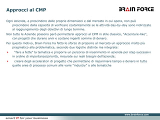 Approcci al CMPOgni Azienda, a prescindere dalle proprie dimensioni e dal mercato in cui opera, non può prescindere dalla capacità di verificare costantemente se le attività day-by-day sono indirizzate al raggiungimento degli obiettivi di lungo termine.Non tutte le Aziende possono però permettersi approcci al CPM in stile classico, “Accenture-like”, con progetti che durano anni e costano ingenti somme di denaro.Per questo motivo, Brain Force ha fatto lo sforzo di proporre al mercato un approccio molto più pragmatico alla problematica, secondo due logiche distinte ma integrate:  “fare a fette” la tematica e proporre un percorso di inserimento in azienda per step successivi in ordine di importanze/priorità, misurate sui reali bisogni dell’azienda;  creare degli acceleratori di progetto che permettano di risparmiare tempo e denaro in tutte quelle aree di processo comuni alle varie “industry” o alle tematiche