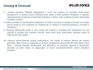 Closing & ForecastIl  sistema reporting FINANCE rappresenta il “core” del sistema di Corporate Performance Management in quanto misura l’efficacia delle scelte e delle politiche intraprese in passato, rappresentando la base per il feed-back strategico e tattico e per qualsiasi processo decisionale orientato al futuro.Il miglior processo di pianificazione strategica e il migliore processo di budget e forecast non hanno alcuna utilità se non supportati ed integrati ad un sistema di reporting dinamico, completo e tempestivo.Il reporting rappresenta quindi il vero nucleo del sistema di indicatori che permettono ad una azienda di guidare alla massima velocità, senza però poter prescindere dall’aver capito le determinanti dei risultatiPer risolvere definitivamente questa problematica, non risolta in maniera efficace dai sistemi gestionali, Brain Force ha realizzato un proprio componente denominato BFI-CFO (Brain Force Italia - Closing Forecast On-demand) che attraverso un processo rigoroso e strutturato, permette ai nostri Clienti di raggiungere in tempi sorprendentemente veloce l’obiettivo preposto.