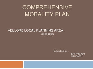 COMPREHENSIVE
MOBALITY PLAN
VELLORE LOCAL PLANNING AREA
Submitted by :
SATYAM RAI
151109031
(2013-2033)
 
