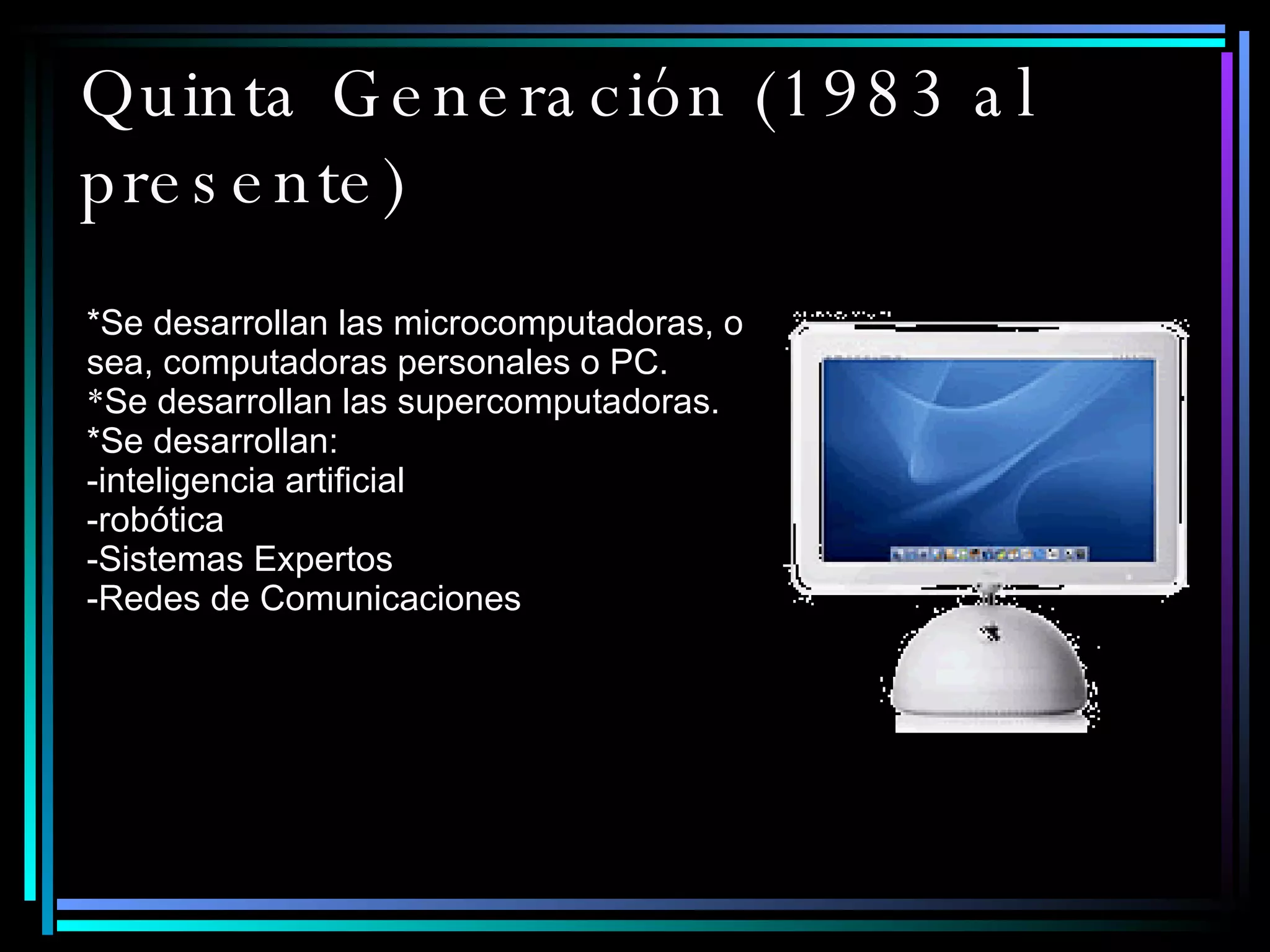 Quinta Generación (1983 al presente)   *Se desarrollan las microcomputadoras, o sea, computadoras personales o PC.  * Se desarrollan las supercomputadoras.  *Se desarrollan: -inteligencia artificial -robótica -Sistemas Expertos -Redes de Comunicaciones 