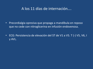 A los 11 días de internación….


• Precordialgia opresiva que propaga a mandíbula en reposo
  que no cede con nitroglicerina en infusión endovenosa.

• ECG: Persistencia de elevación del ST de V1 a V5. T (-) V5, V6, I
  y AVL.
 