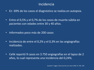 Incidencia
• En 69% de los casos el diagnóstico se realiza en autopsia.

• Entre el 0,5% y el 0,7% de los casos de muerte súbita en
  pacientes con edades entre 30 y 40 años.

• Informados poco más de 200 casos

• Incidencia de entre el 0,2% y el 0,3% en las angiografías
  realizadas.

• Celik reportó 9 casos en 3.750 angiografías en el lapso de 2
  años, lo cual representa una incidencia del 0,24%.

                                 Zampieri P, Aggio S, Rinuncini M y col: Heart 1996; 75: 206 -209.
 