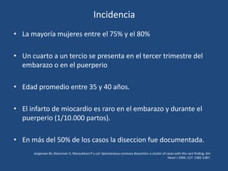 Incidencia
• La mayoría mujeres entre el 75% y el 80%

• Un cuarto a un tercio se presenta en el tercer trimestre del
  embarazo o en el puerperio

• Edad promedio entre 35 y 40 años.

• El infarto de miocardio es raro en el embarazo y durante el
  puerperio (1/10.000 partos).

• En más del 50% de los casos la diseccion fue documentada.
      Jorgensen M, Aharonian V, Mansukhani P y col: Spontaneous coronary dissection: a cluster of cases with this rare finding. Am
                                                                                                   Heart J 1994; 127: 1382-1387.
 