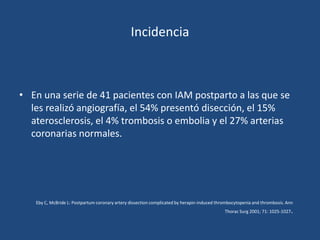 Incidencia



• En una serie de 41 pacientes con IAM postparto a las que se
  les realizó angiografía, el 54% presentó disección, el 15%
  aterosclerosis, el 4% trombosis o embolia y el 27% arterias
  coronarias normales.




   Eby C, McBride L: Postpartum coronary artery dissection complicated by herapin-induced thrombocytopenia and thrombosis. Ann
                                                                                             Thorac Surg 2001; 71: 1025-1027   .
 