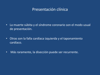 Presentación clínica


• La muerte súbita y el síndrome coronario son el modo usual
  de presentación.

• Otras son la falla cardíaca izquierda y el taponamiento
  cardíaco.

• Más raramente, la disección puede ser recurrente.
 