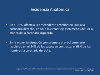 Incidencia Anatómica


• En el 75% afecta a la descendente anterior; en 20% a la
  coronaria derecha, en 4% a la circunfleja y en menos del 1% al
  tronco de la coronaria izquierda

• En la mujer, la disección compromete al árbol coronario
  izquierdo en el 84% de los casos; en contraste, el 68% de los
  hombres la coronaria derecha.




       Jorgensen M, Aharonian V, Mansukhani P y col: Spontaneous coronary dissection: a cluster of cases with this rare finding. Am
                                                                                                    Heart J 1994; 127: 1382-1387.
 