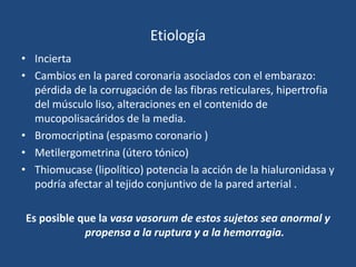 Etiología
• Incierta
• Cambios en la pared coronaria asociados con el embarazo:
  pérdida de la corrugación de las fibras reticulares, hipertrofia
  del músculo liso, alteraciones en el contenido de
  mucopolisacáridos de la media.
• Bromocriptina (espasmo coronario )
• Metilergometrina (útero tónico)
• Thiomucase (lipolítico) potencia la acción de la hialuronidasa y
  podría afectar al tejido conjuntivo de la pared arterial .

Es posible que la vasa vasorum de estos sujetos sea anormal y
            propensa a la ruptura y a la hemorragia.
 