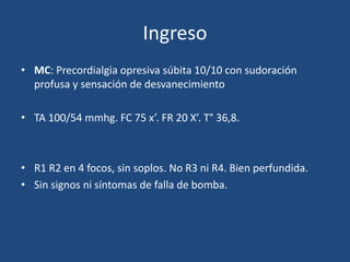 Ingreso
• MC: Precordialgia opresiva súbita 10/10 con sudoración
  profusa y sensación de desvanecimiento

• TA 100/54 mmhg. FC 75 x’. FR 20 X’. T° 36,8.



• R1 R2 en 4 focos, sin soplos. No R3 ni R4. Bien perfundida.
• Sin signos ni síntomas de falla de bomba.
 