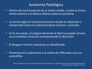 Anatomía Patológica
• Dentro del tercio externo de la túnica media, o entre la túnica
  media externa y la lámina elástica externa coronaria.

• La hemorragia en la pared coronaria resulta en disección y
  compresión local con estrechamiento luminar y oclusión.

• En la necropsia, el coágulo llenando la falsa luz puede simular
  una trombosis coronaria enmascarando la disección.

• El desgarro intimal raramente es identificado

• Presencia en la adventicia y la media de infiltrados ricos en
  eosinófilos.

      Basso C, Morgagni G, Thiene G: Spontaneous coronary artery dissection: a neglected cause of acute myocardial ischaemia and
                                                                                          sudden death. Heart 1996; 75: 451-454.
 