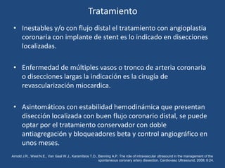 Tratamiento
 • Inestables y/o con flujo distal el tratamiento con angioplastia
   coronaria con implante de stent es lo indicado en disecciones
   localizadas.

 • Enfermedad de múltiples vasos o tronco de arteria coronaria
   o disecciones largas la indicación es la cirugía de
   revascularización miocardica.

 • Asintomáticos con estabilidad hemodinámica que presentan
   disección localizada con buen flujo coronario distal, se puede
   optar por el tratamiento conservador con doble
   antiagregación y bloqueadores beta y control angiográfico en
   unos meses.
Arnold J.R., West N.E., Van Gaal W.J., Karamitsos T.D., Banning A.P. The role of intravascular ultrasound in the management of the
                                                        spontaneous coronary artery dissection. Cardiovasc Ultrasound. 2008; 6:24.
 