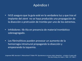 Apéndice I

• IVUS asegura que la guía esté en la verdadera luz y que tras el
  implante del stent no se haya producido una propagación de
  la disección o protrusión de trombo por uno de los extremos.

• Inhibidores IIb-IIIa en presencia de material trombótico
  sobreagregado.

• Los fibrinoliticos pueden provocar un aumento de la
  hemorragia intramural propagando la disección y
  empeorando la isquemia.

Jorgensen MB, Aaronian V, Mansuhhani P, Mater PR. Spontaneous coronary artery dissection: a cluster of cases with
                                                                 this rare finding. Am Heart J 1994, 127:1382-7.
 